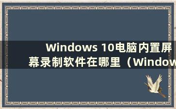 Windows 10电脑内置屏幕录制软件在哪里（Windows 10电脑内置屏幕录制工具如何使用）